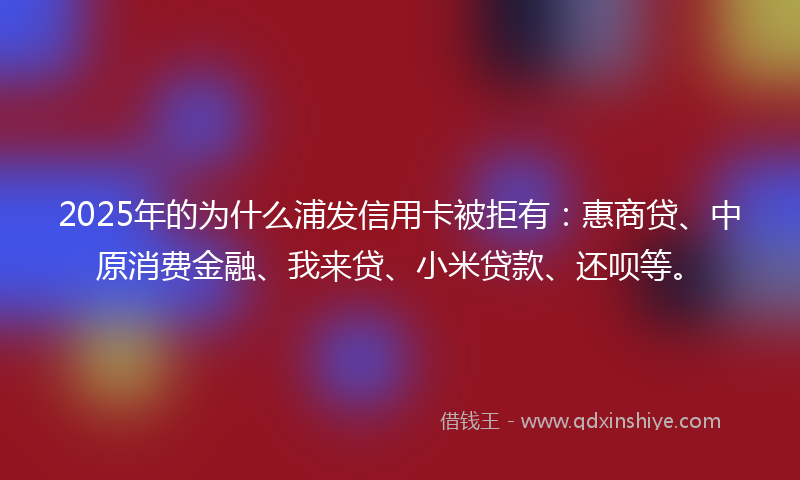 2025年的为什么浦发信用卡被拒有：惠商贷、中原消费金融、我来贷、小米贷款、还呗等。