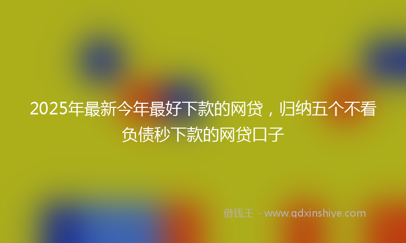 2025年最新今年最好下款的网贷，归纳五个不看负债秒下款的网贷口子