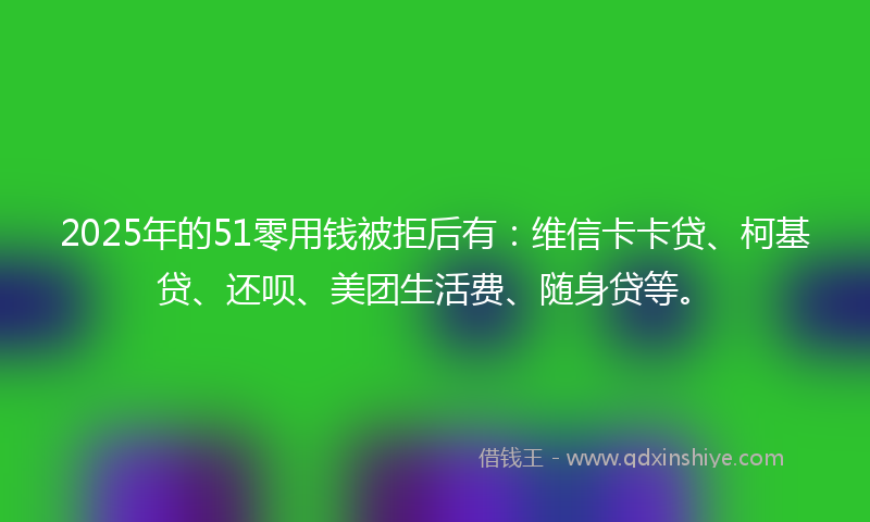 2025年的51零用钱被拒后有：维信卡卡贷、柯基贷、还呗、美团生活费、随身贷等。