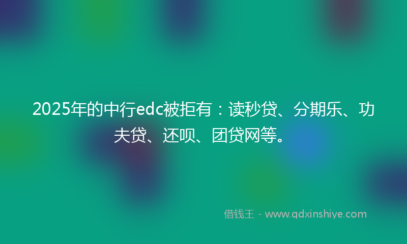 2025年的中行edc被拒有：读秒贷、分期乐、功夫贷、还呗、团贷网等。