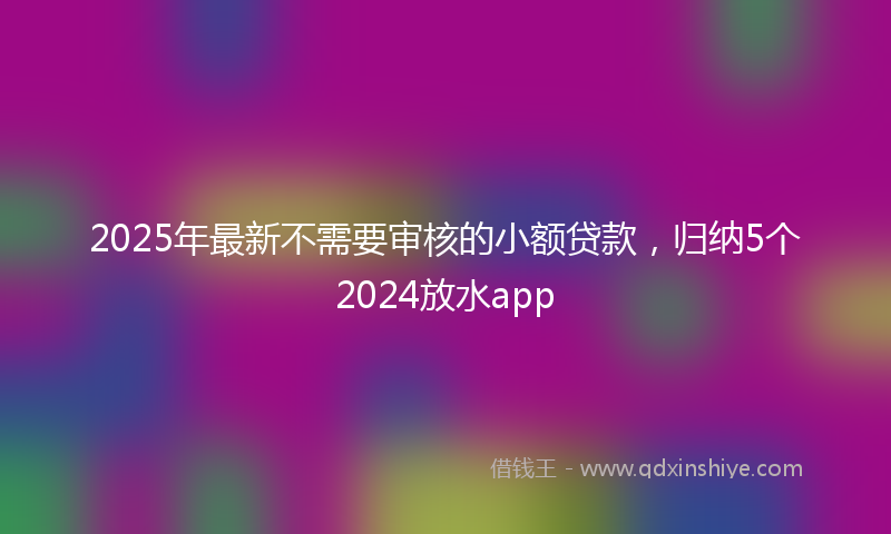 2025年最新不需要审核的小额贷款，归纳5个2024放水app