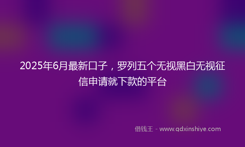 2025年6月最新口子，罗列五个无视黑白无视征信申请就下款的平台