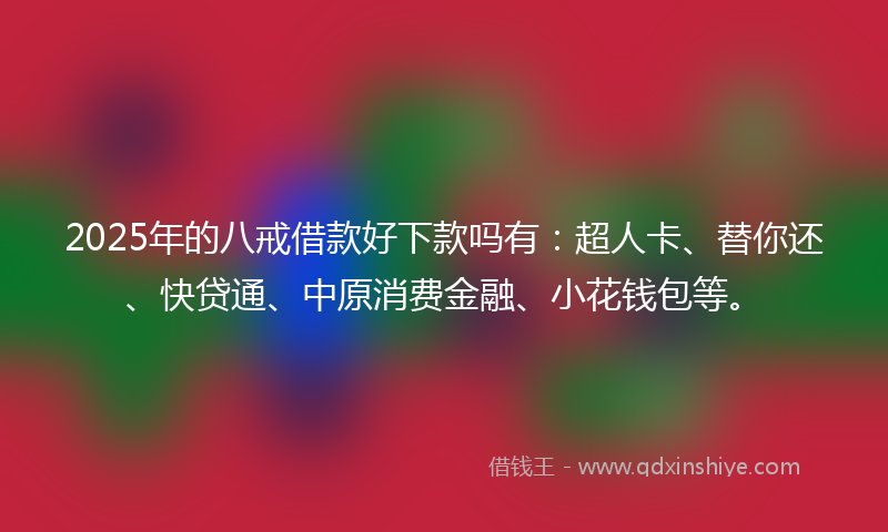 2025年的八戒借款好下款吗有：超人卡、替你还、快贷通、中原消费金融、小花钱包等。