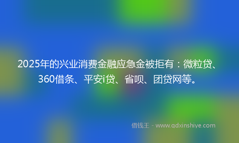 2025年的兴业消费金融应急金被拒有：微粒贷、360借条、平安i贷、省呗、团贷网等。