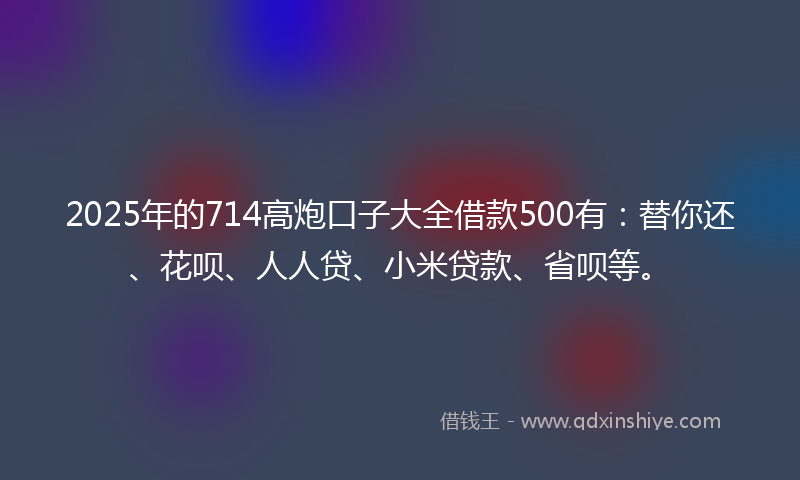 2025年的714高炮口子大全借款500有：替你还、花呗、人人贷、小米贷款、省呗等。