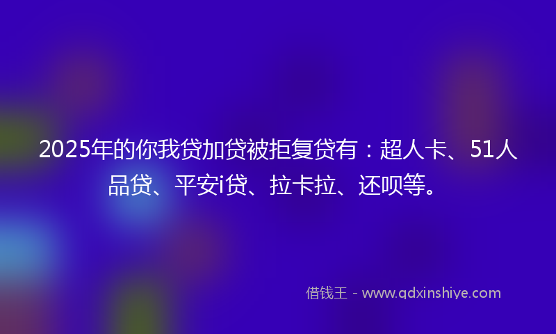 2025年的你我贷加贷被拒复贷有：超人卡、51人品贷、平安i贷、拉卡拉、还呗等。