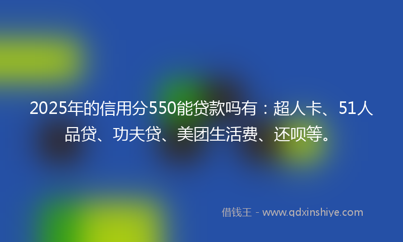 2025年的信用分550能贷款吗有：超人卡、51人品贷、功夫贷、美团生活费、还呗等。