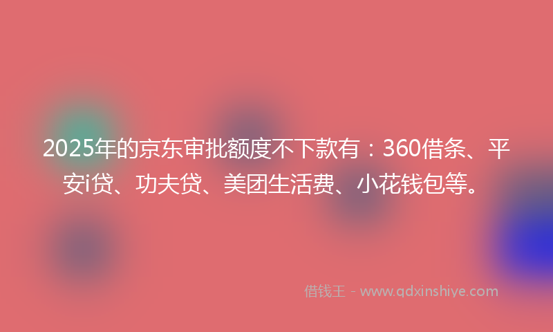 2025年的京东审批额度不下款有：360借条、平安i贷、功夫贷、美团生活费、小花钱包等。