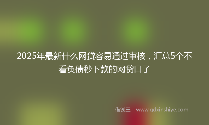 2025年最新什么网贷容易通过审核，汇总5个不看负债秒下款的网贷口子