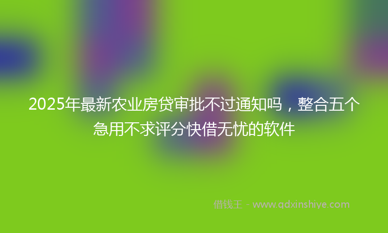 2025年最新农业房贷审批不过通知吗，整合五个急用不求评分快借无忧的软件