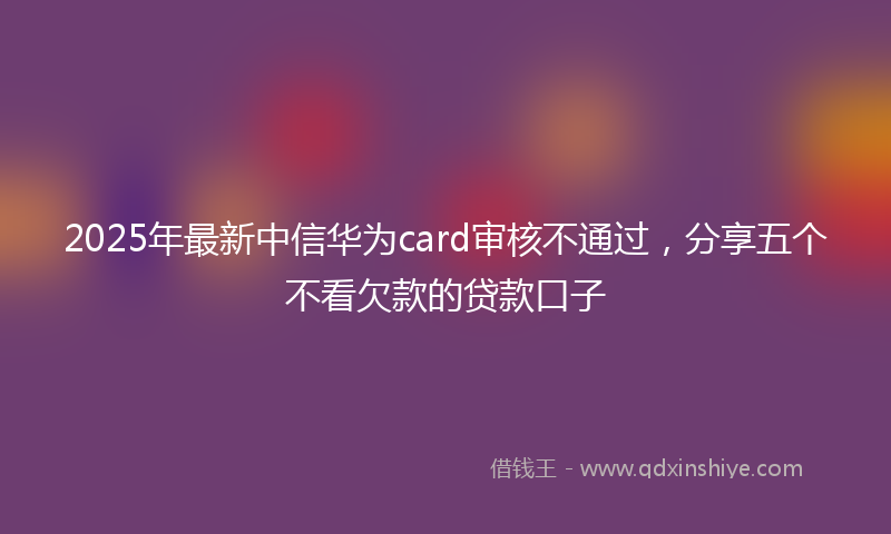 2025年最新中信华为card审核不通过，分享五个不看欠款的贷款口子