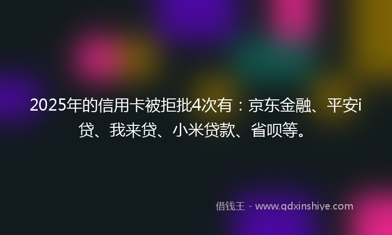 2025年的信用卡被拒批4次有：京东金融、平安i贷、我来贷、小米贷款、省呗等。