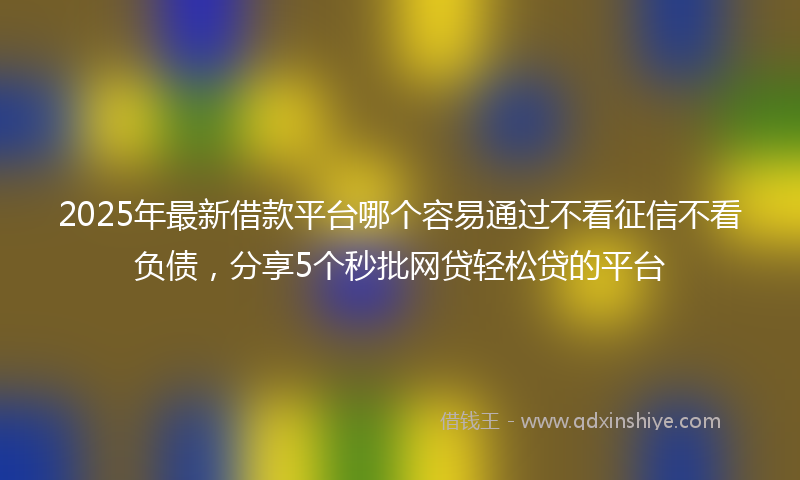 2025年最新借款平台哪个容易通过不看征信不看负债，分享5个秒批网贷轻松贷的平台