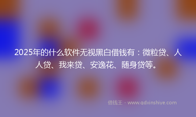 2025年的什么软件无视黑白借钱有：微粒贷、人人贷、我来贷、安逸花、随身贷等。
