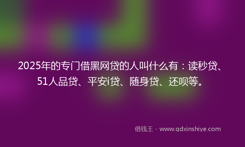 2025年的专门借黑网贷的人叫什么有：读秒贷、51人品贷、平安i贷、随身贷、还呗等。