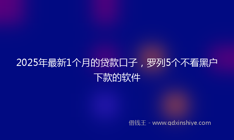 2025年最新1个月的贷款口子，罗列5个不看黑户下款的软件