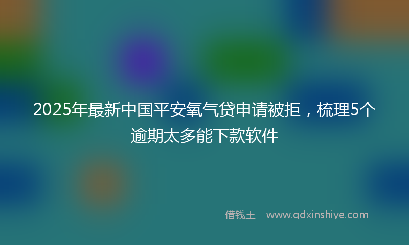 2025年最新中国平安氧气贷申请被拒，梳理5个逾期太多能下款软件