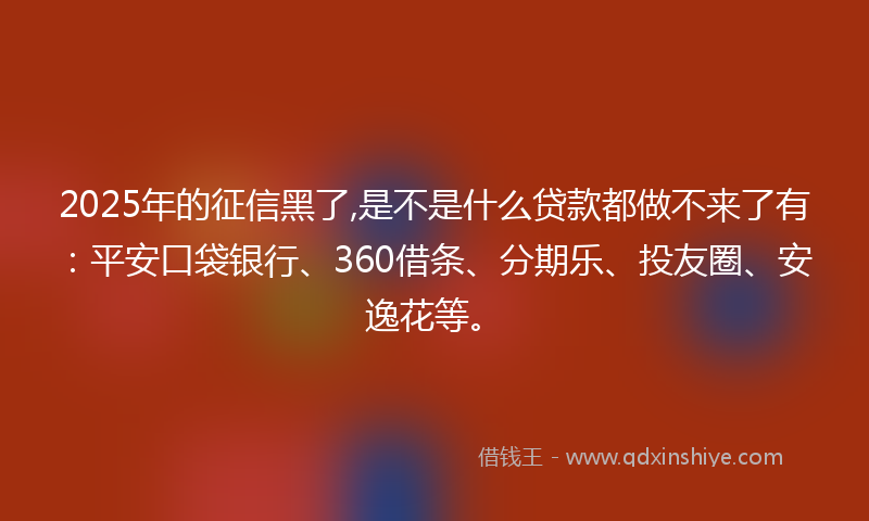 2025年的征信黑了,是不是什么贷款都做不来了有：平安口袋银行、360借条、分期乐、投友圈、安逸花等。