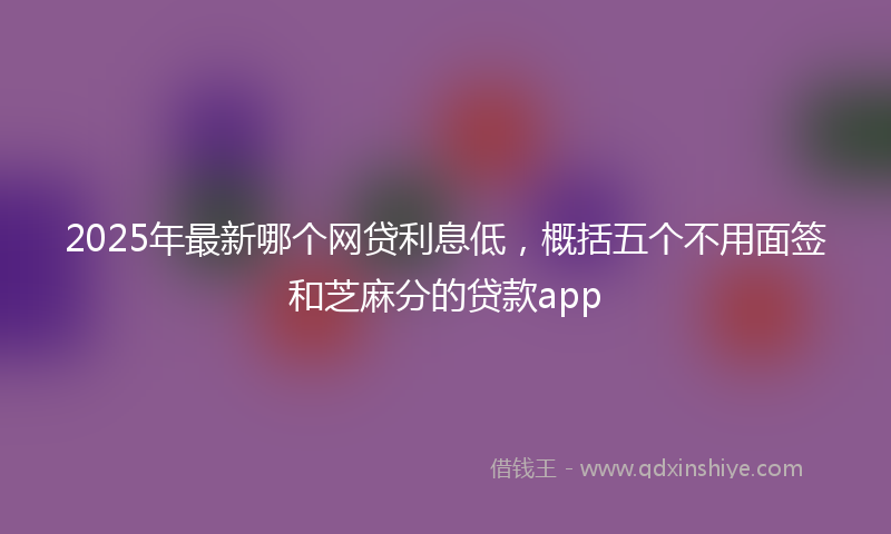 2025年最新哪个网贷利息低，概括五个不用面签和芝麻分的贷款app