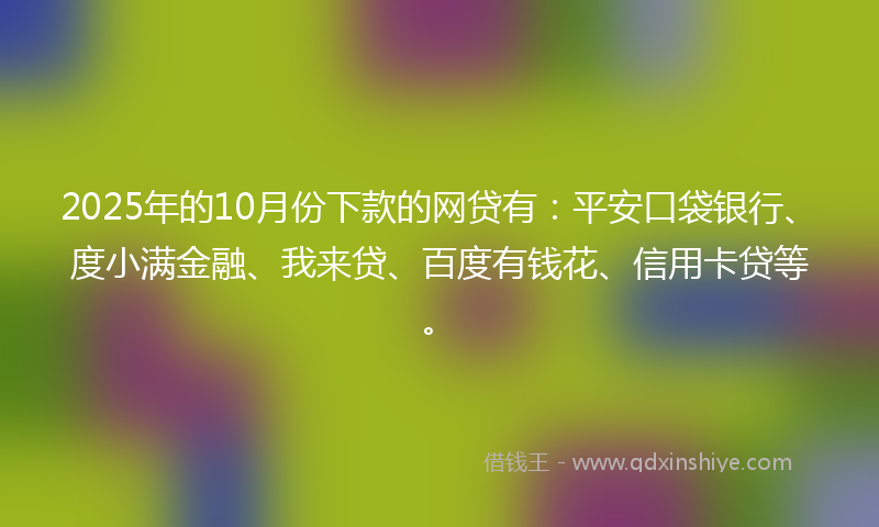 2025年的10月份下款的网贷有：平安口袋银行、度小满金融、我来贷、百度有钱花、信用卡贷等。