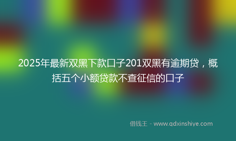 2025年最新双黑下款口子201双黑有逾期贷，概括五个小额贷款不查征信的口子
