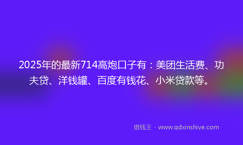 2025年的最新714高炮口子有：美团生活费、功夫贷、洋钱罐、百度有钱花、小米贷款等。