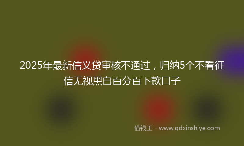 2025年最新信义贷审核不通过，归纳5个不看征信无视黑白百分百下款口子
