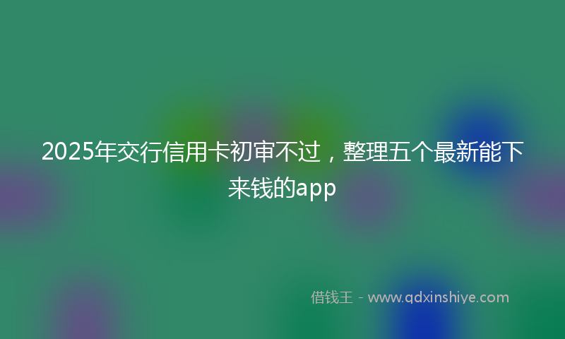 2025年交行信用卡初审不过，整理五个最新能下来钱的app