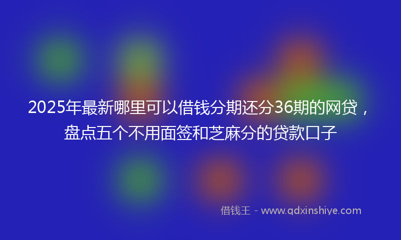 2025年最新哪里可以借钱分期还分36期的网贷，盘点五个不用面签和芝麻分的贷款口子