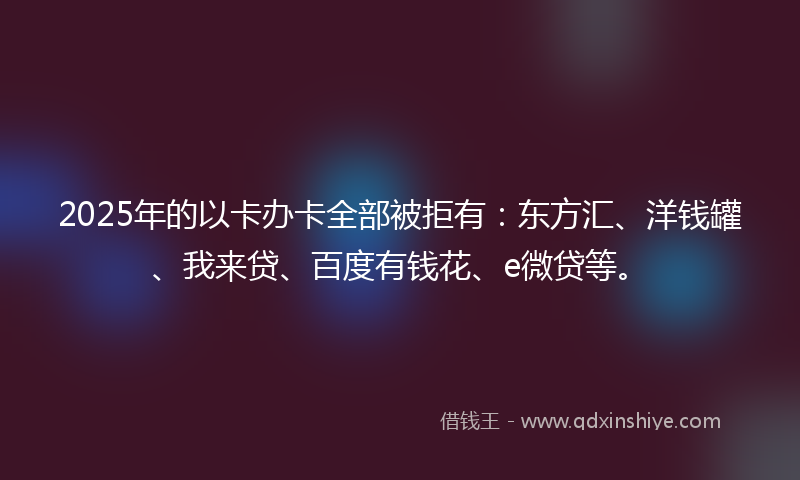 2025年的以卡办卡全部被拒有：东方汇、洋钱罐、我来贷、百度有钱花、e微贷等。