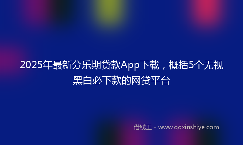 2025年最新分乐期贷款App下载，概括5个无视黑白必下款的网贷平台