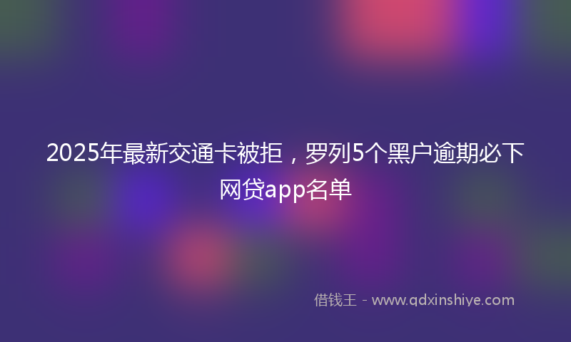 2025年最新交通卡被拒，罗列5个黑户逾期必下网贷app名单