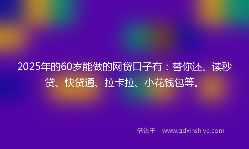 2025年的60岁能做的网贷口子有：替你还、读秒贷、快贷通、拉卡拉、小花钱包等。
