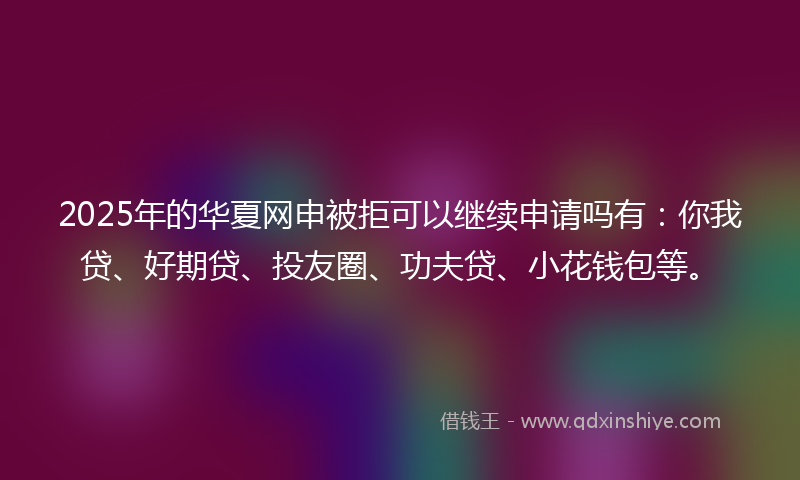 2025年的华夏网申被拒可以继续申请吗有：你我贷、好期贷、投友圈、功夫贷、小花钱包等。