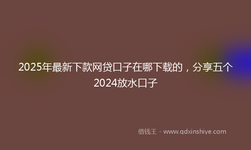 2025年最新下款网贷口子在哪下载的，分享五个2024放水口子