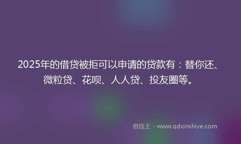 2025年的借贷被拒可以申请的贷款有：替你还、微粒贷、花呗、人人贷、投友圈等。