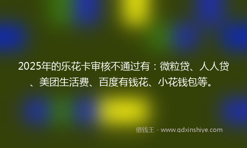 2025年的乐花卡审核不通过有：微粒贷、人人贷、美团生活费、百度有钱花、小花钱包等。