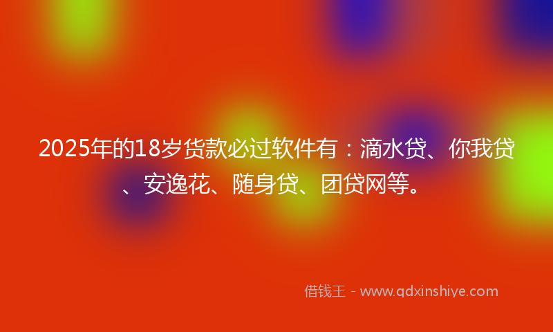 2025年的18岁货款必过软件有：滴水贷、你我贷、安逸花、随身贷、团贷网等。