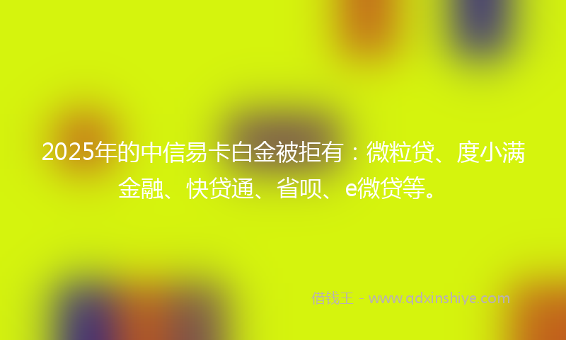 2025年的中信易卡白金被拒有：微粒贷、度小满金融、快贷通、省呗、e微贷等。