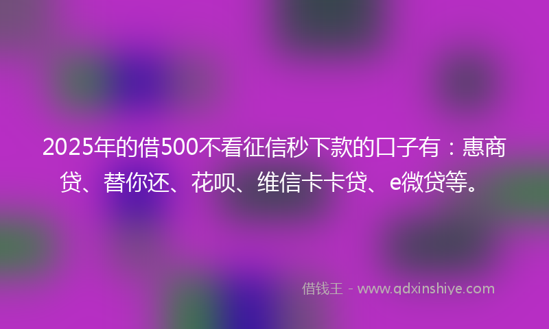 2025年的借500不看征信秒下款的口子有：惠商贷、替你还、花呗、维信卡卡贷、e微贷等。