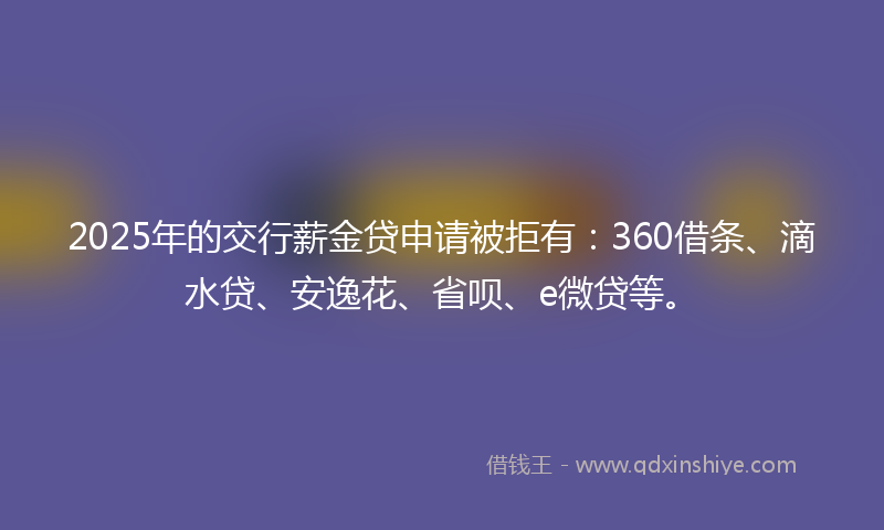 2025年的交行薪金贷申请被拒有：360借条、滴水贷、安逸花、省呗、e微贷等。