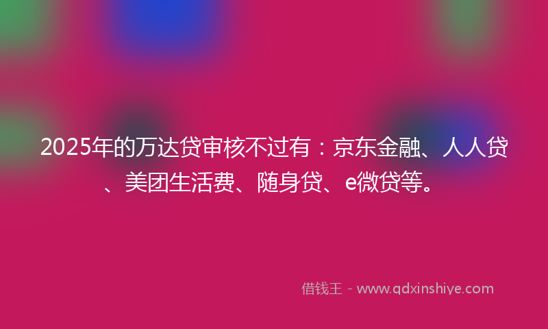 2025年的万达贷审核不过有：京东金融、人人贷、美团生活费、随身贷、e微贷等。