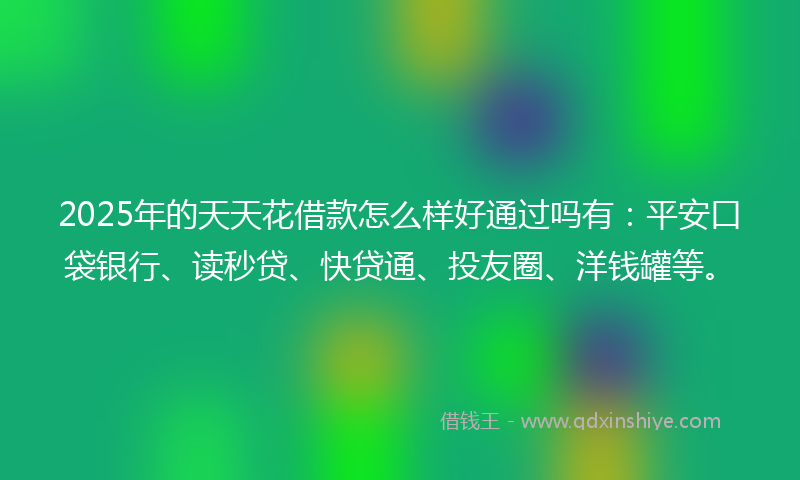 2025年的天天花借款怎么样好通过吗有：平安口袋银行、读秒贷、快贷通、投友圈、洋钱罐等。