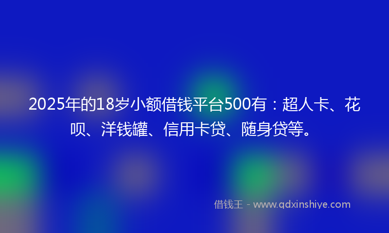 2025年的18岁小额借钱平台500有：超人卡、花呗、洋钱罐、信用卡贷、随身贷等。