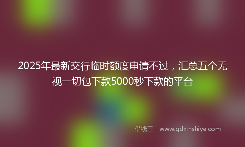 2025年最新交行临时额度申请不过，汇总五个无视一切包下款5000秒下款的平台