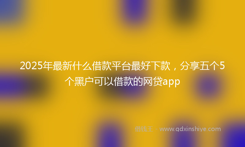 2025年最新什么借款平台最好下款，分享五个5个黑户可以借款的网贷app