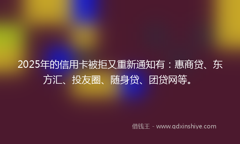 2025年的信用卡被拒又重新通知有：惠商贷、东方汇、投友圈、随身贷、团贷网等。