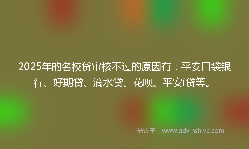 2025年的名校贷审核不过的原因有：平安口袋银行、好期贷、滴水贷、花呗、平安i贷等。