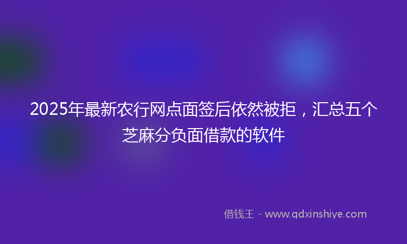 2025年最新农行网点面签后依然被拒，汇总五个芝麻分负面借款的软件