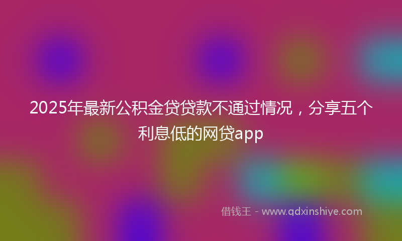 2025年最新公积金贷贷款不通过情况，分享五个利息低的网贷app